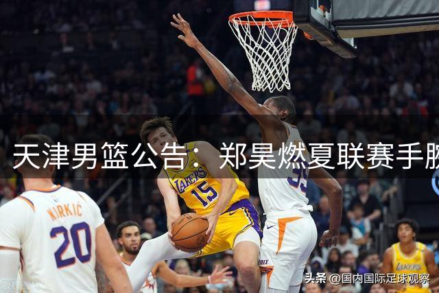 天津男篮公告：郑昊燃夏联赛手腕重伤，康复期预计十周