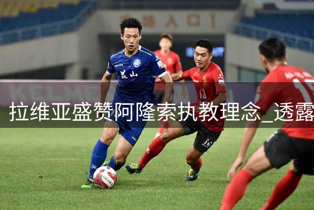 拉维亚盛赞阿隆索执教理念 透露球队心态显著提升